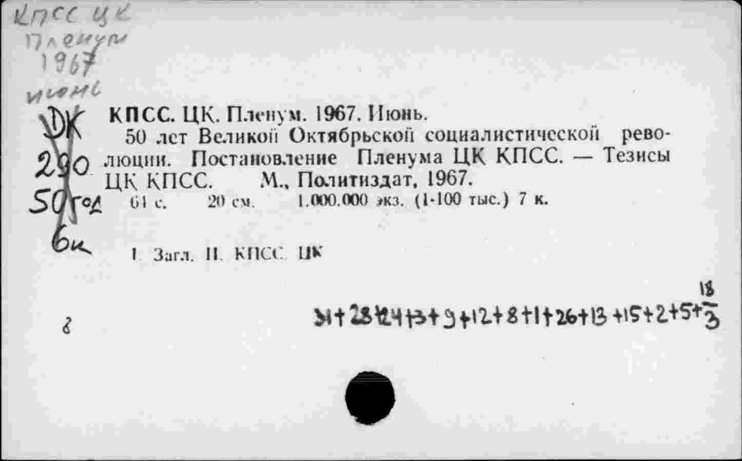 ﻿
^6?
КПСС. ЦК. Пленум. 1967. Июнь.
уг 50 лет Великой Октябрьской социалистической рево-
9 0/) люции. Постановление Пленума ЦК КПСС. — Тезисы Д ЦК КПСС. М„ Политиздат, 1967.
,3(/Т0Д 61 с. 20 см. 1.000.000 экз. (1-100 тыс.) 7 к.
I Загл. II КПСС ПК
М+	8+1 +26+13 +15+2.+5*э